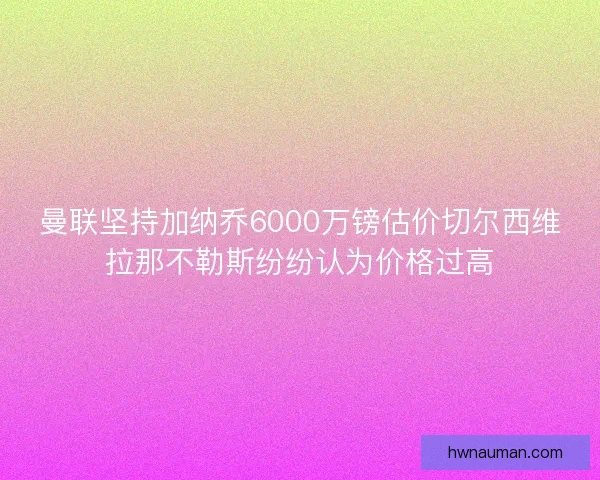 曼联坚持加纳乔6000万镑估价切尔西维拉那不勒斯纷纷认为价格过高 曼联坚持加纳乔6000万镑估价切尔西维拉那不勒斯纷纷认为价格过高