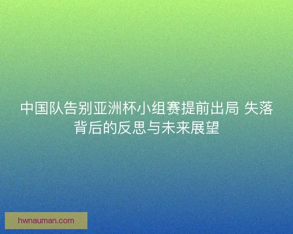 中国队告别亚洲杯小组赛提前出局 失落背后的反思与未来展望 中国队告别亚洲杯小组赛提前出局 失落背后的反思与未来展望