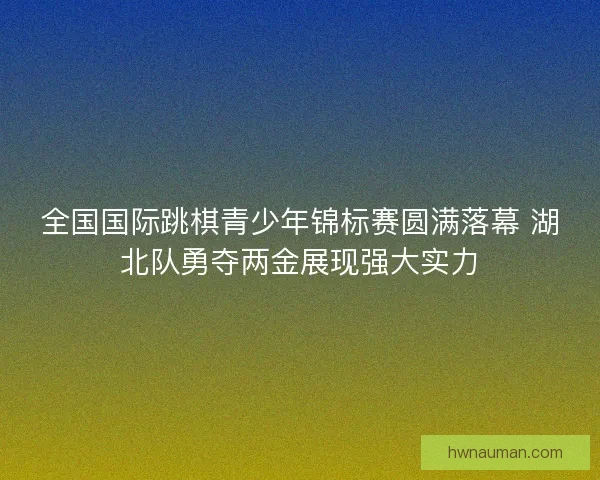 全国国际跳棋青少年锦标赛圆满落幕 湖北队勇夺两金展现强大实力
