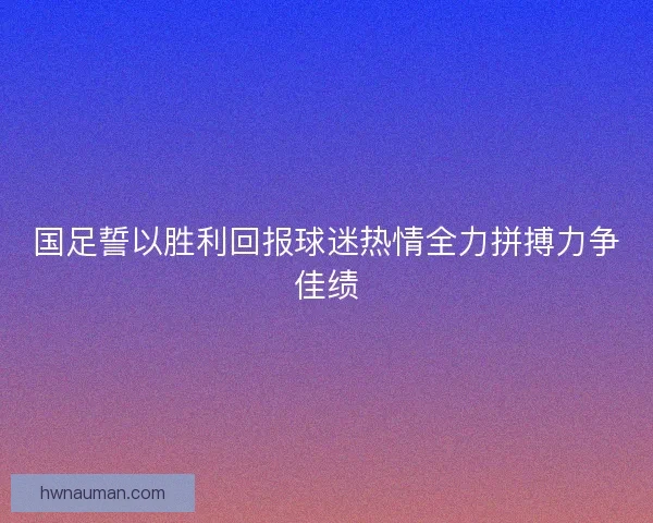 国足誓以胜利回报球迷热情全力拼搏力争佳绩 国足誓以胜利回报球迷热情全力拼搏力争佳绩