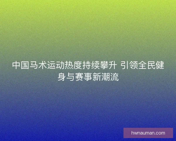 中国马术运动热度持续攀升 引领全民健身与赛事新潮流