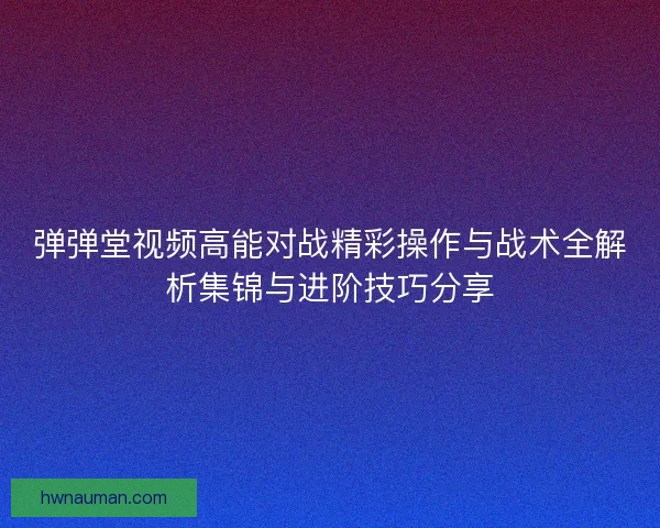 弹弹堂视频高能对战精彩操作与战术全解析集锦与进阶技巧分享