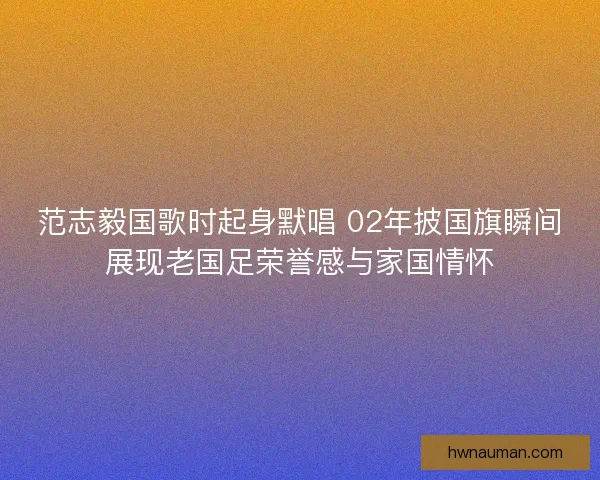 范志毅国歌时起身默唱 02年披国旗瞬间展现老国足荣誉感与家国情怀