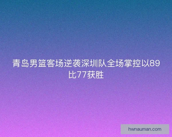 青岛男篮客场逆袭深圳队全场掌控以89比77获胜