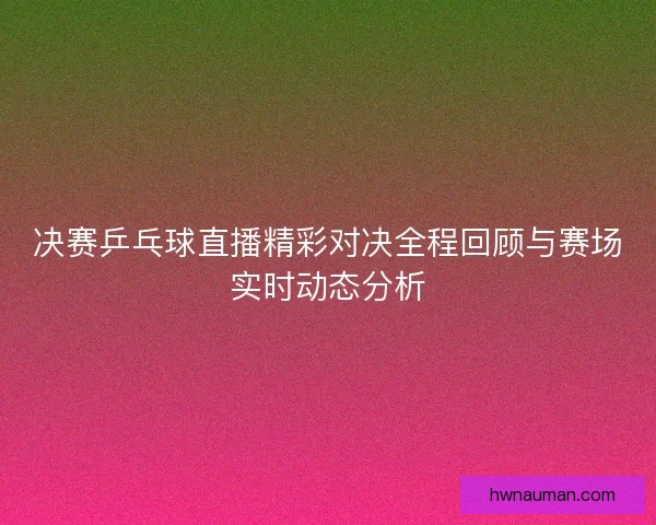 决赛乒乓球直播精彩对决全程回顾与赛场实时动态分析