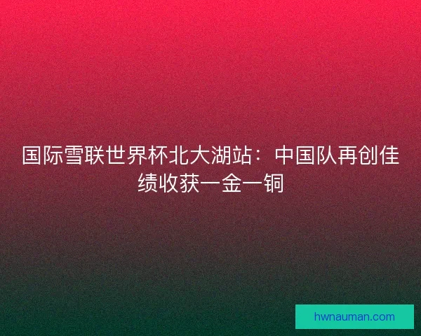 国际雪联世界杯北大湖站:中国队再创佳绩收获一金一铜 国际雪联世界杯北大湖站:中国队再创佳绩收获一金一铜