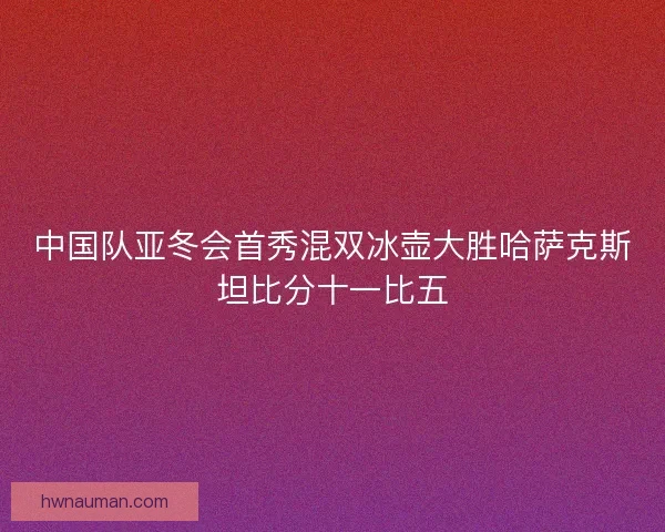 中国队亚冬会首秀混双冰壶大胜哈萨克斯坦比分十一比五 中国队亚冬会首秀混双冰壶大胜哈萨克斯坦比分十一比五