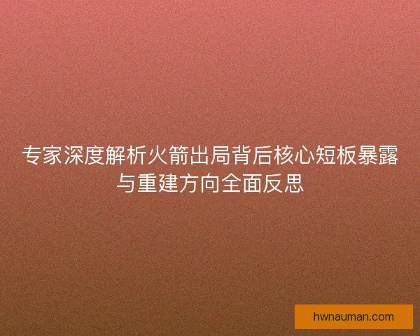 专家深度解析火箭出局背后核心短板暴露与重建方向全面反思