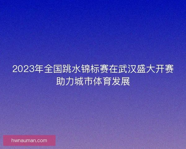 2023年全国跳水锦标赛在武汉盛大开赛助力城市体育发展 2023年全国跳水锦标赛在武汉盛大开赛助力城市体育发展