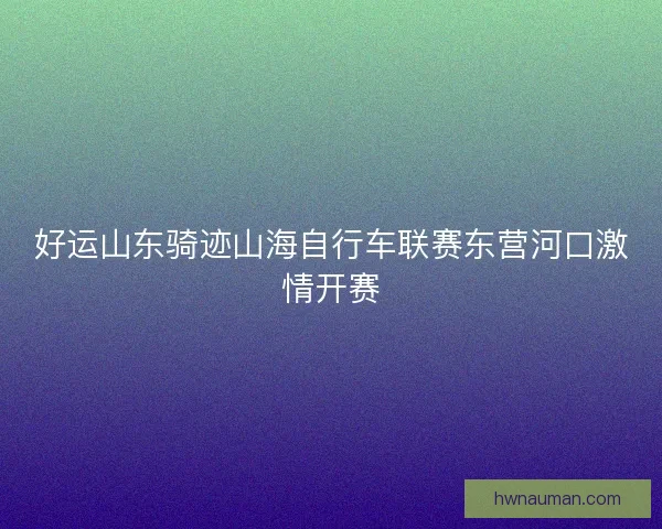 好运山东骑迹山海自行车联赛东营河口激情开赛 好运山东骑迹山海自行车联赛东营河口激情开赛