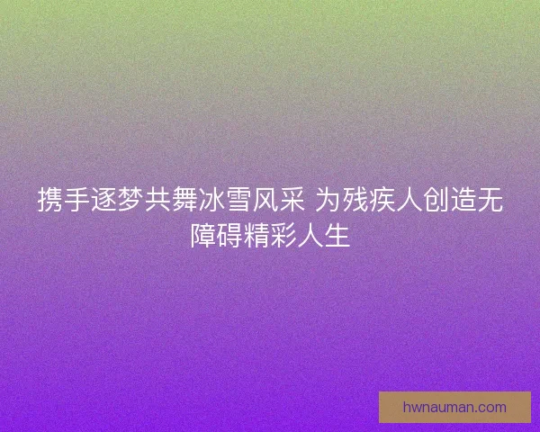 携手逐梦共舞冰雪风采 为残疾人创造无障碍精彩人生 携手逐梦共舞冰雪风采 为残疾人创造无障碍精彩人生