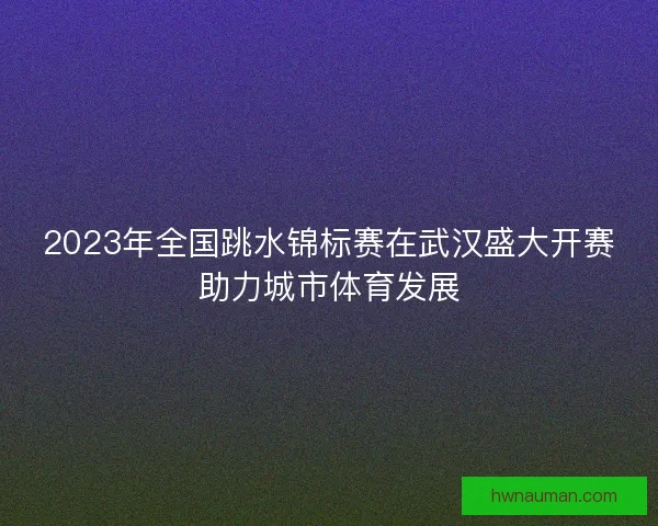 2023年全国跳水锦标赛在武汉盛大开赛助力城市体育发展
